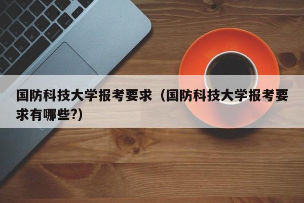 国防科技大学报考要求（国防科技大学报考要求有哪些?）