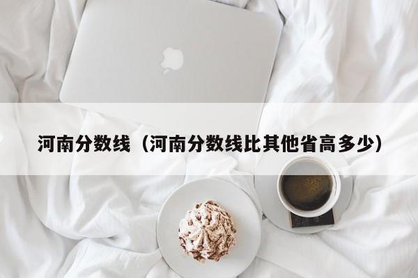 河南分数线（河南分数线比其他省高多少）