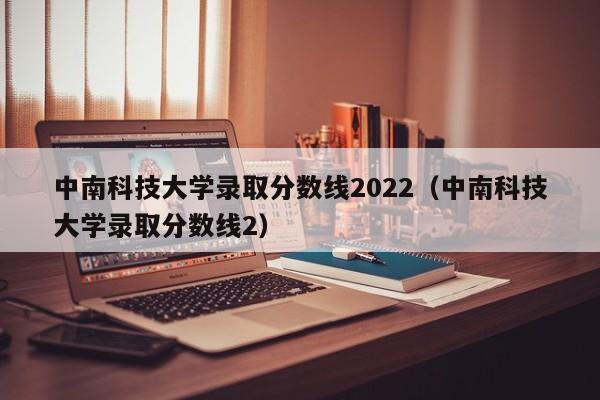 中南科技大学录取分数线2022（中南科技大学录取分数线2）