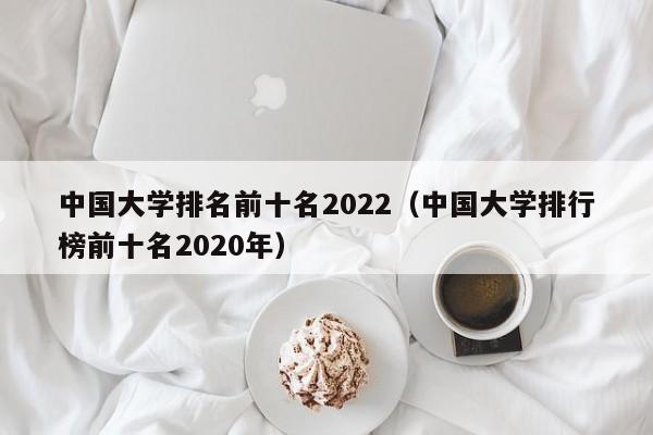 中国大学排名前十名2022（中国大学排行榜前十名2020年）