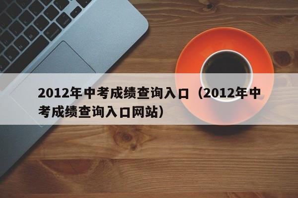 2012年中考成绩查询入口（2012年中考成绩查询入口网站）