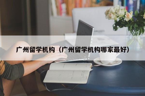 广州留学机构（广州留学机构哪家最好）