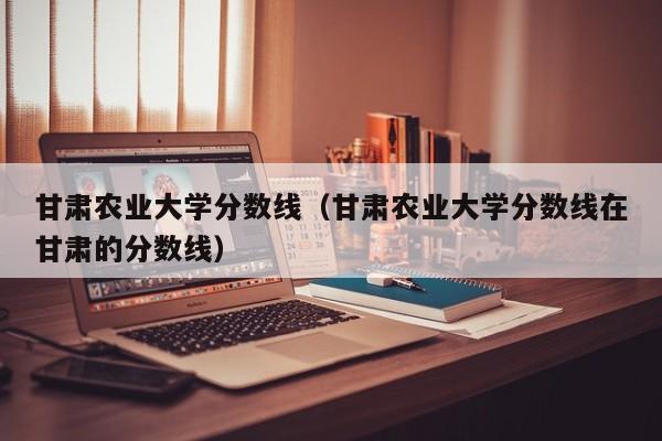 甘肃农业大学分数线（甘肃农业大学分数线在甘肃的分数线）