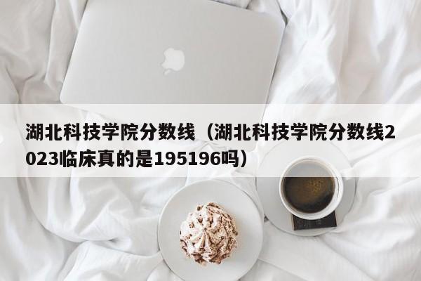 湖北科技学院分数线（湖北科技学院分数线2023临床真的是195196吗）