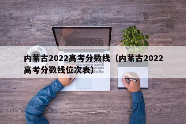 内蒙古2022高考分数线（内蒙古2022高考分数线位次表）