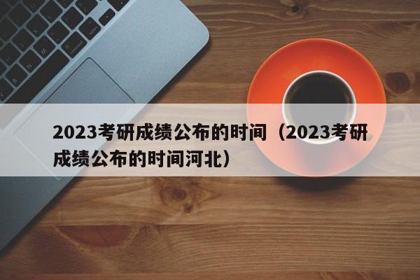 2023考研成绩公布的时间（2023考研成绩公布的时间河北）