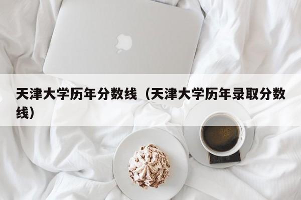 天津大学历年分数线（天津大学历年录取分数线）