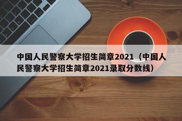 中国人民警察大学招生简章2021（中国人民警察大学招生简章2021录取分数线）