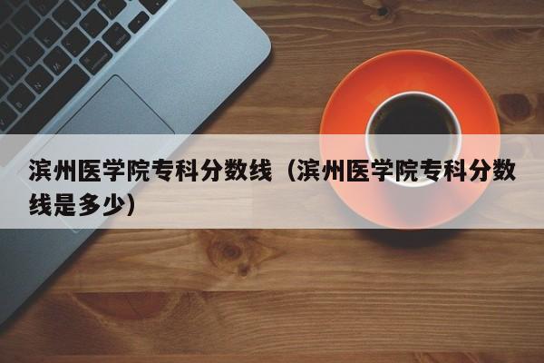 滨州医学院专科分数线（滨州医学院专科分数线是多少）