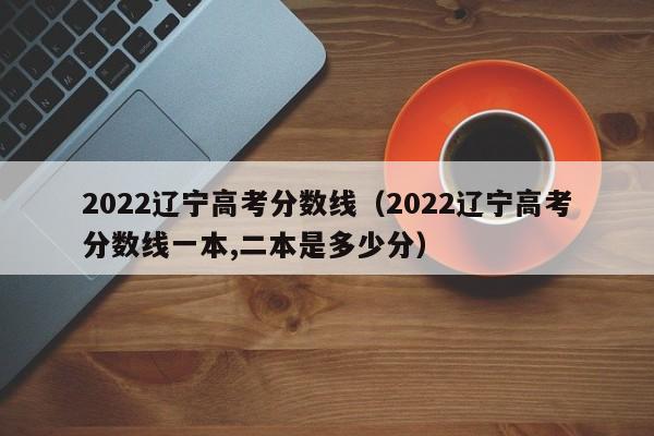 2022辽宁高考分数线（2022辽宁高考分数线一本,二本是多少分）