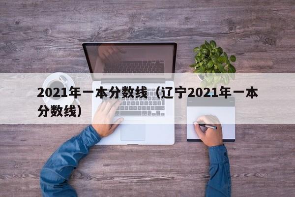 2021年一本分数线（辽宁2021年一本分数线）