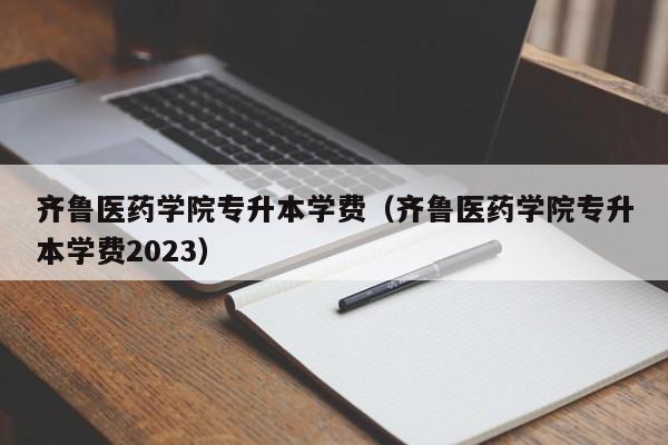 齐鲁医药学院专升本学费（齐鲁医药学院专升本学费2023）