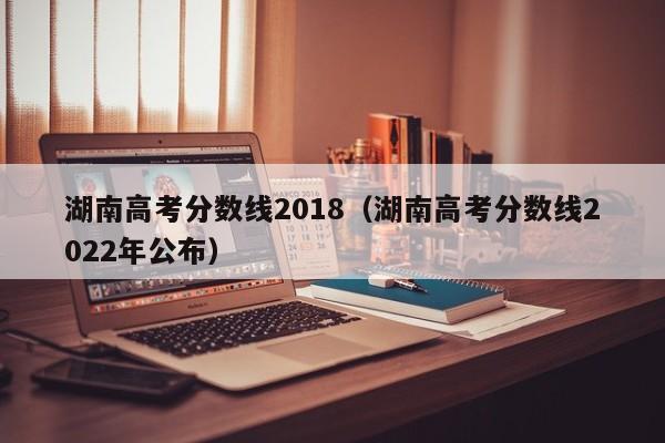 湖南高考分数线2018（湖南高考分数线2022年公布）