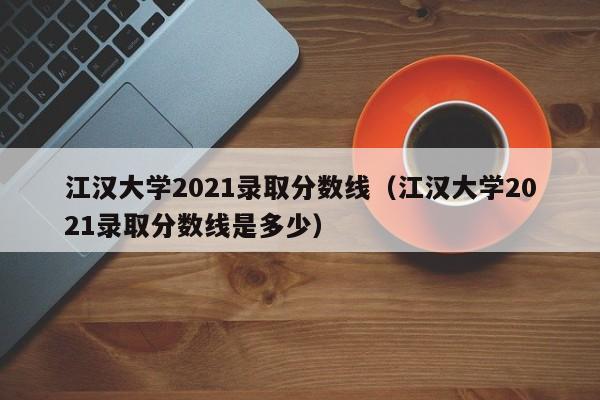 江汉大学2021录取分数线（江汉大学2021录取分数线是多少）