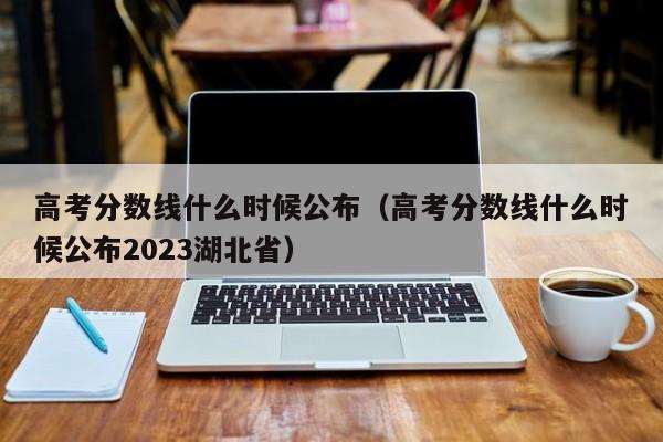 高考分数线什么时候公布（高考分数线什么时候公布2023湖北省）