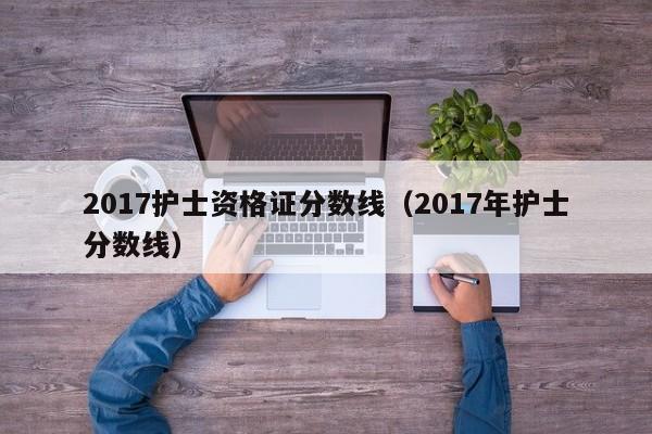 2017护士资格证分数线（2017年护士分数线）