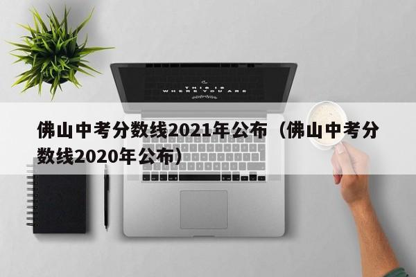 佛山中考分数线2021年公布（佛山中考分数线2020年公布）