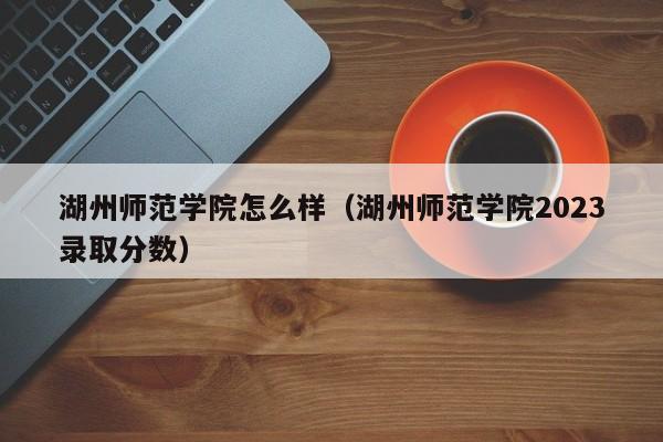 湖州师范学院怎么样（湖州师范学院2023录取分数）