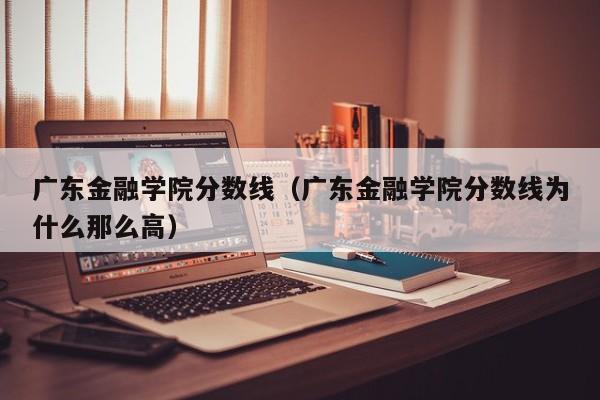 广东金融学院分数线（广东金融学院分数线为什么那么高）