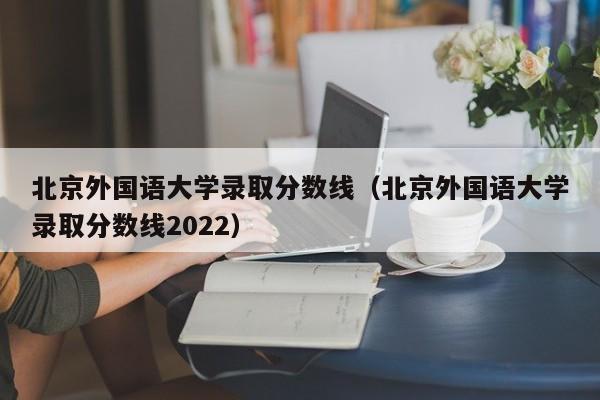 北京外国语大学录取分数线（北京外国语大学录取分数线2022）