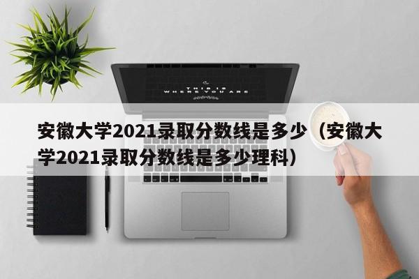 安徽大学2021录取分数线是多少（安徽大学2021录取分数线是多少理科）