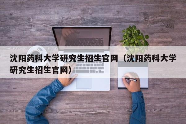 沈阳药科大学研究生招生官网（沈阳药科大学研究生招生官网）