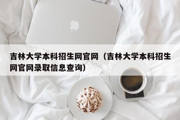 吉林大学本科招生网官网（吉林大学本科招生网官网录取信息查询）