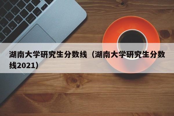 湖南大学研究生分数线（湖南大学研究生分数线2021）