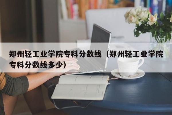 郑州轻工业学院专科分数线（郑州轻工业学院专科分数线多少）