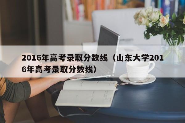 2016年高考录取分数线（山东大学2016年高考录取分数线）