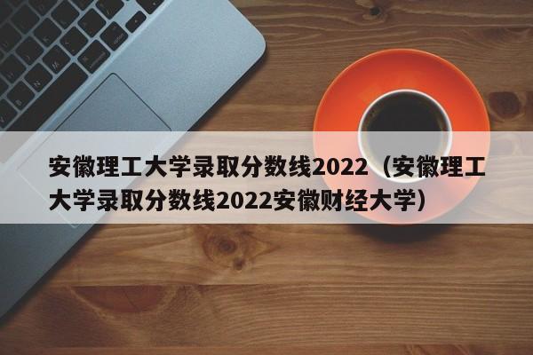 安徽理工大学录取分数线2022（安徽理工大学录取分数线2022安徽财经大学）