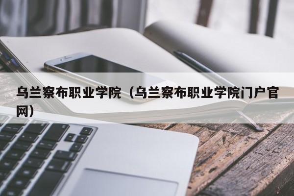 乌兰察布职业学院（乌兰察布职业学院门户官网）