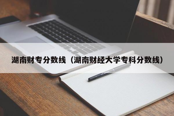 湖南财专分数线（湖南财经大学专科分数线）