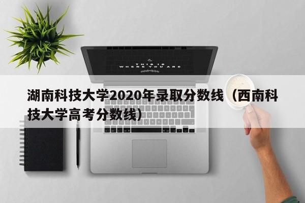 湖南科技大学2020年录取分数线（西南科技大学高考分数线）