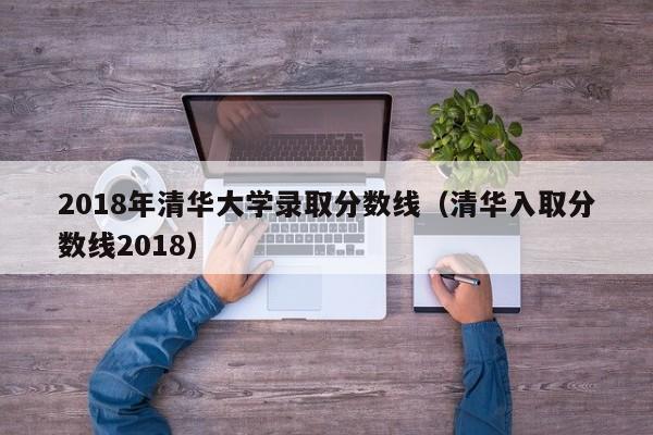 2018年清华大学录取分数线（清华入取分数线2018）