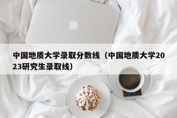 中国地质大学录取分数线（中国地质大学2023研究生录取线）