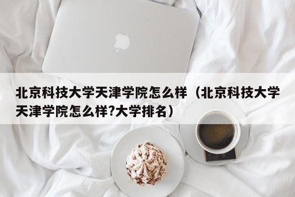 北京科技大学天津学院怎么样（北京科技大学天津学院怎么样?大学排名）