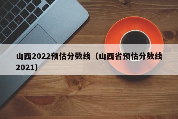 山西2022预估分数线（山西省预估分数线2021）