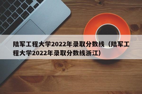 陆军工程大学2022年录取分数线（陆军工程大学2022年录取分数线浙江）