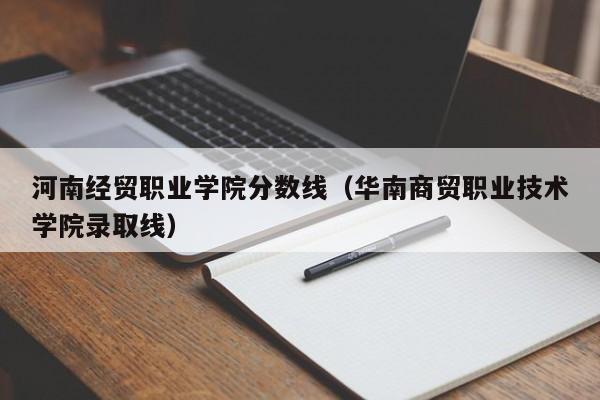 河南经贸职业学院分数线（华南商贸职业技术学院录取线）