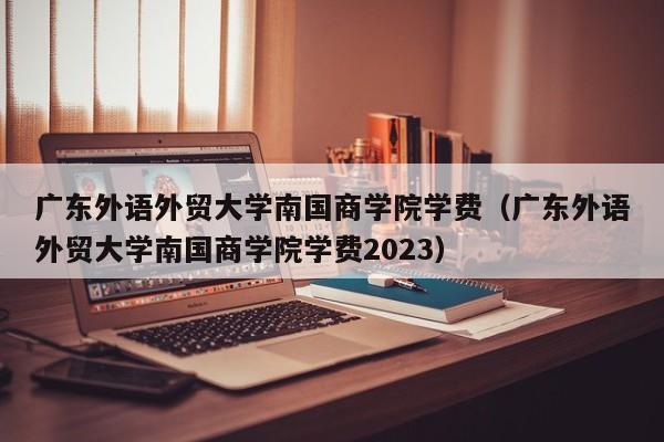 广东外语外贸大学南国商学院学费（广东外语外贸大学南国商学院学费2023）