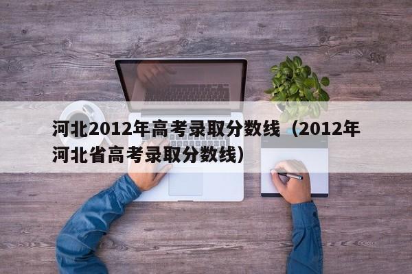 河北2012年高考录取分数线（2012年河北省高考录取分数线）