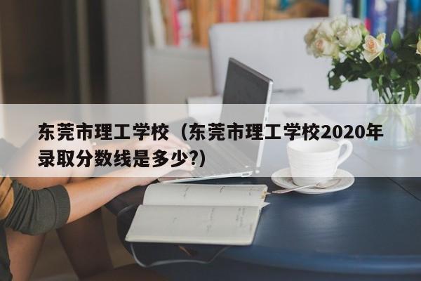 东莞市理工学校（东莞市理工学校2020年录取分数线是多少?）