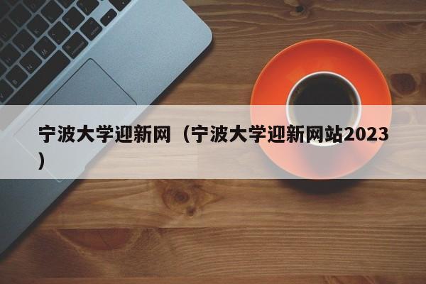 宁波大学迎新网（宁波大学迎新网站2023）