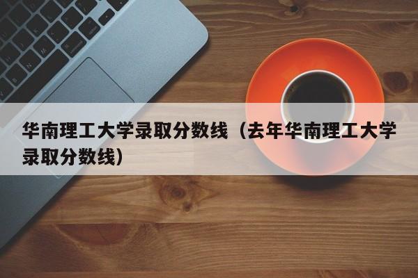 华南理工大学录取分数线（去年华南理工大学录取分数线）