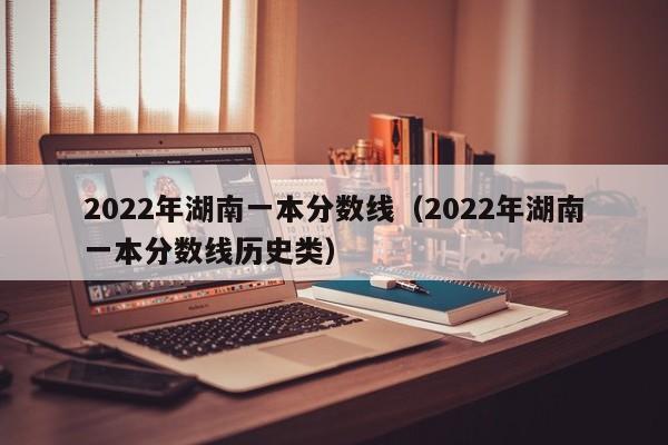 2022年湖南一本分数线（2022年湖南一本分数线历史类）