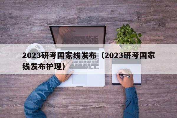 2023研考国家线发布（2023研考国家线发布护理）