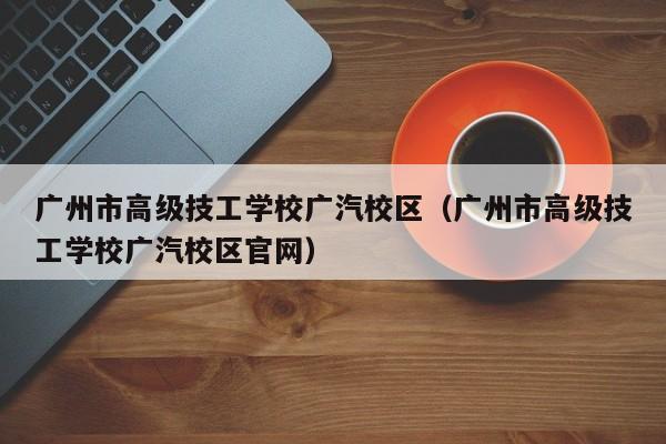 广州市高级技工学校广汽校区（广州市高级技工学校广汽校区官网）