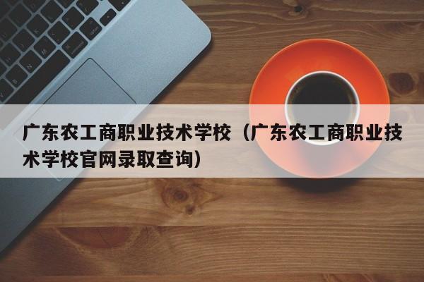 广东农工商职业技术学校（广东农工商职业技术学校官网录取查询）