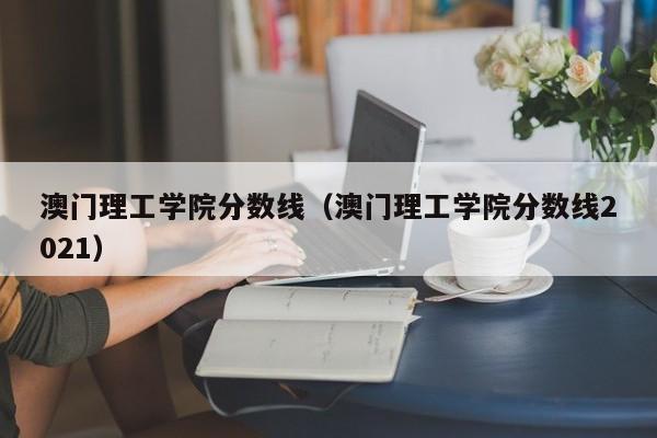 澳门理工学院分数线（澳门理工学院分数线2021）